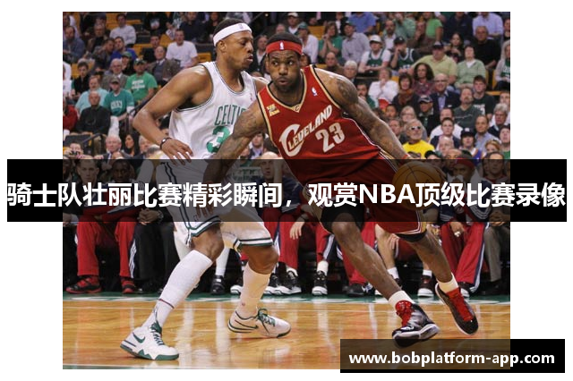骑士队壮丽比赛精彩瞬间，观赏NBA顶级比赛录像