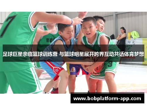 足球巨星亲临篮球训练营 与篮球明星展开跨界互动共话体育梦想